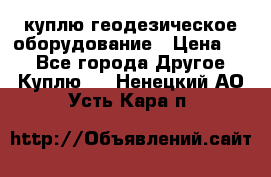 куплю геодезическое оборудование › Цена ­ - - Все города Другое » Куплю   . Ненецкий АО,Усть-Кара п.